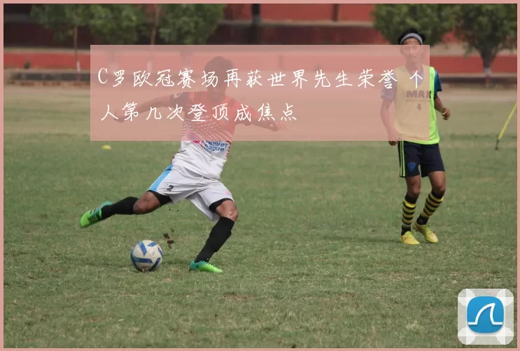 C罗欧冠赛场再获世界先生荣誉 个人第几次登顶成焦点