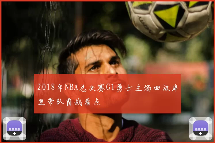2018年NBA总决赛G1勇士主场回放库里带队首战看点