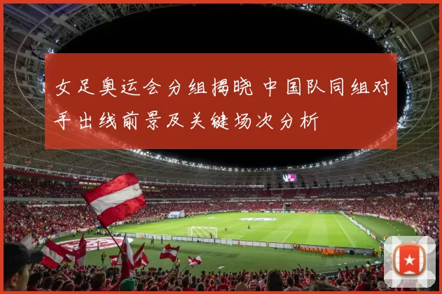 女足奥运会分组揭晓 中国队同组对手出线前景及关键场次分析