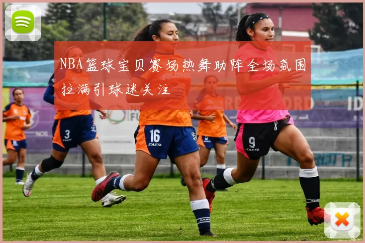 NBA篮球宝贝赛场热舞助阵全场氛围拉满引球迷关注