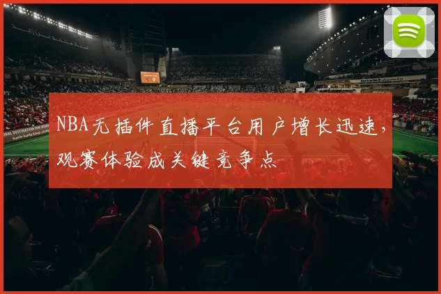 NBA无插件直播平台用户增长迅速，观赛体验成关键竞争点