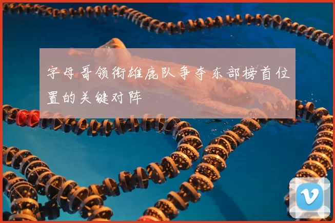 字母哥领衔雄鹿队争夺东部榜首位置的关键对阵