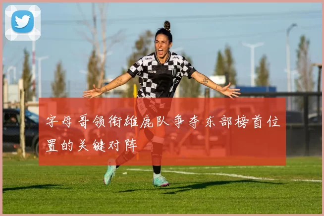 字母哥领衔雄鹿队争夺东部榜首位置的关键对阵