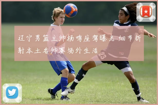 辽宁男篮主帅杨鸣座驾曝光 细节折射本土名帅赛场外生活