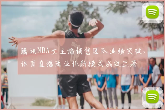 腾讯NBA女主播销售团队业绩突破，体育直播商业化新模式成效显著