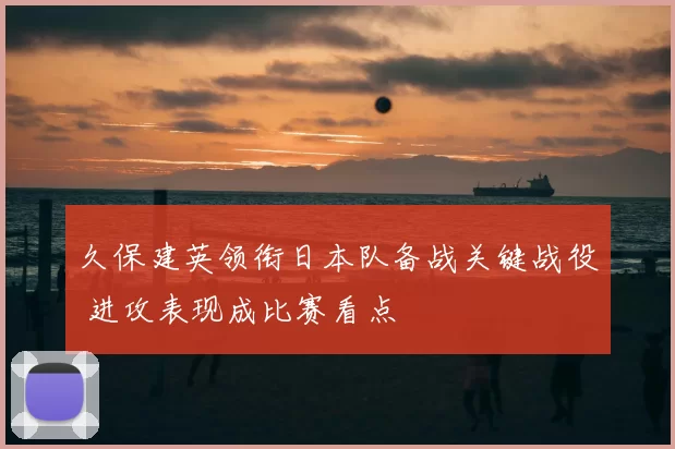 久保建英领衔日本队备战关键战役 进攻表现成比赛看点