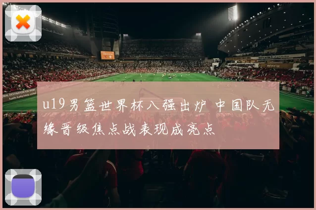 u19男篮世界杯八强出炉 中国队无缘晋级焦点战表现成亮点