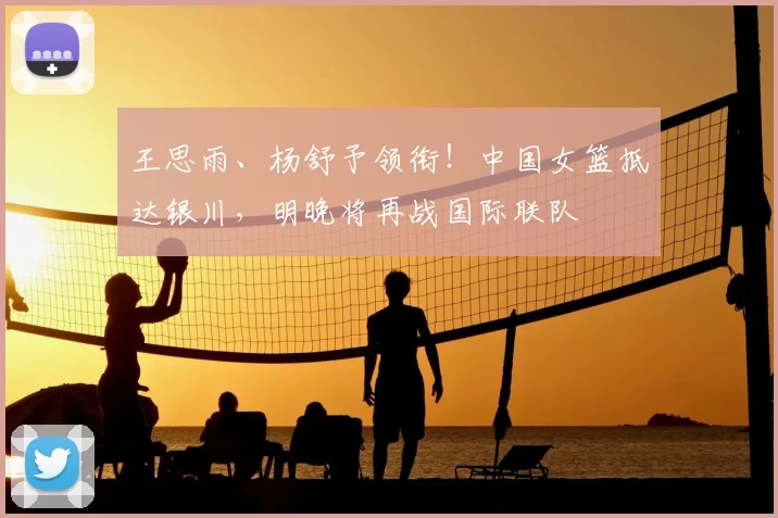 王思雨、杨舒予领衔！中国女篮抵达银川，明晚将再战国际联队