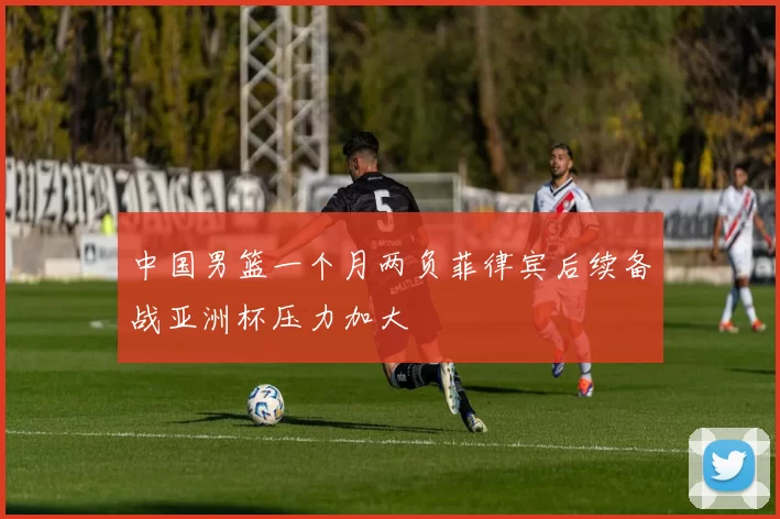 中国男篮一个月两负菲律宾后续备战亚洲杯压力加大