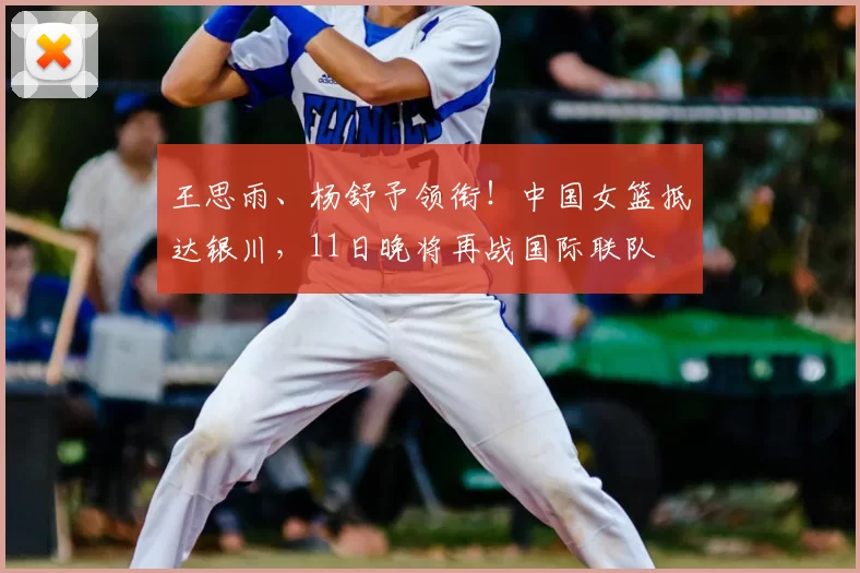 王思雨、杨舒予领衔！中国女篮抵达银川，11日晚将再战国际联队