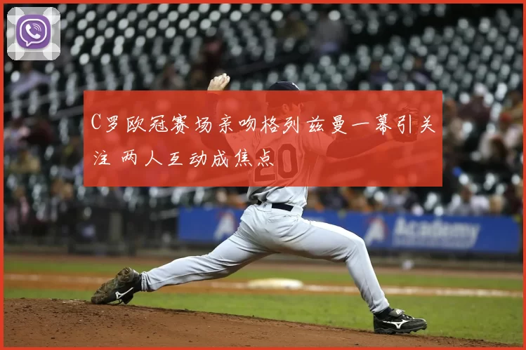 C罗欧冠赛场亲吻格列兹曼一幕引关注 两人互动成焦点