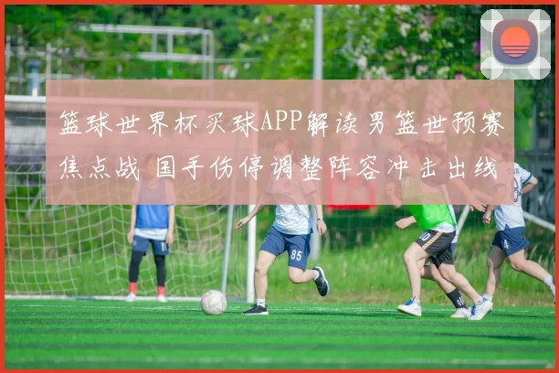 篮球世界杯买球APP解读男篮世预赛焦点战 国手伤停调整阵容冲击出线