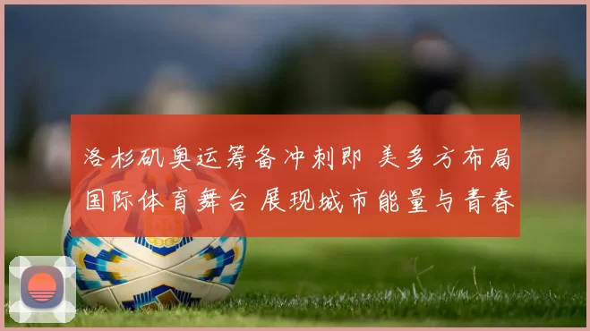 洛杉矶奥运筹备冲刺即 美多方布局国际体育舞台 展现城市能量与青春