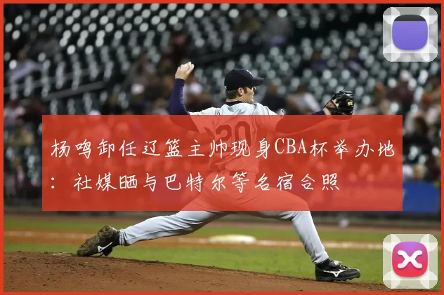 杨鸣卸任辽篮主帅现身CBA杯举办地：社媒晒与巴特尔等名宿合照