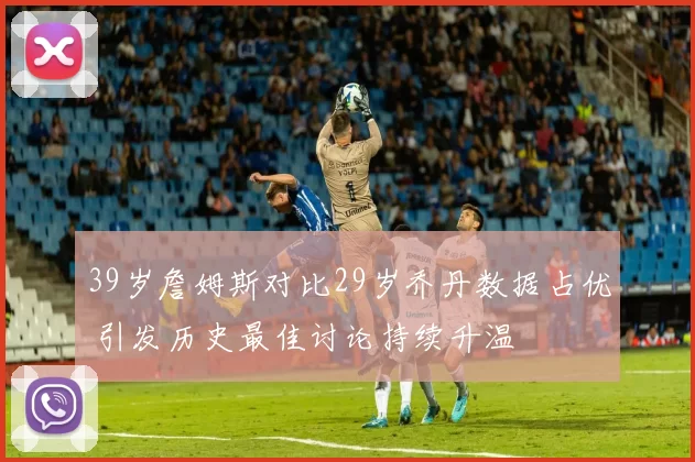 39岁詹姆斯对比29岁乔丹数据占优 引发历史最佳讨论持续升温