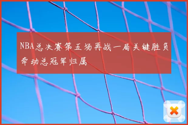 NBA总决赛第五场再战一局关键胜负牵动总冠军归属