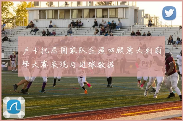 卢卡托尼国家队生涯回顾意大利前锋大赛表现与进球数据