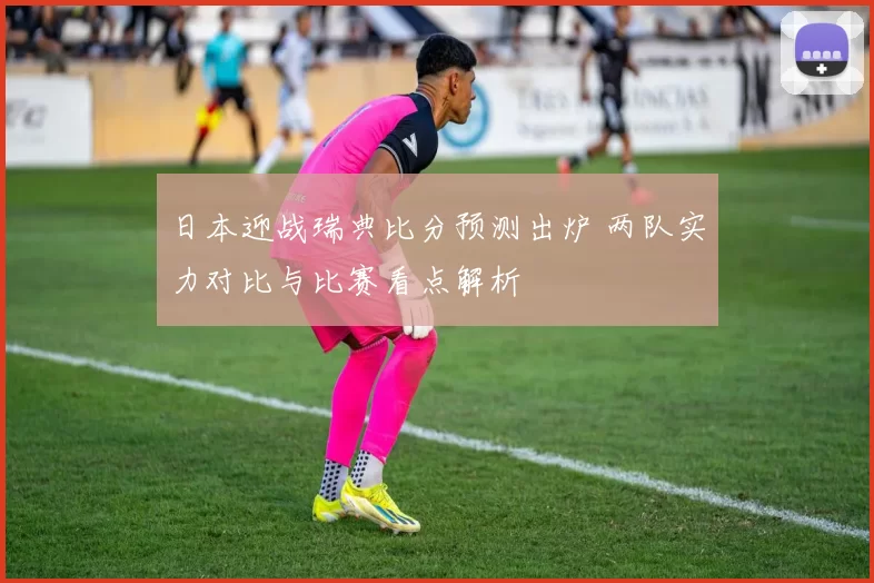 日本迎战瑞典比分预测出炉 两队实力对比与比赛看点解析