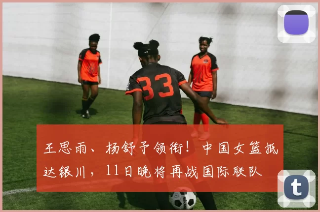 王思雨、杨舒予领衔！中国女篮抵达银川，11日晚将再战国际联队