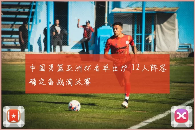 中国男篮亚洲杯名单出炉 12人阵容确定备战淘汰赛