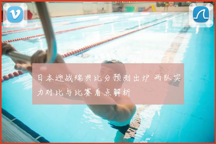 日本迎战瑞典比分预测出炉 两队实力对比与比赛看点解析