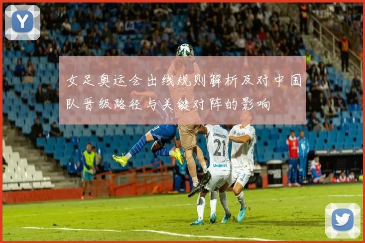 女足奥运会出线规则解析及对中国队晋级路径与关键对阵的影响