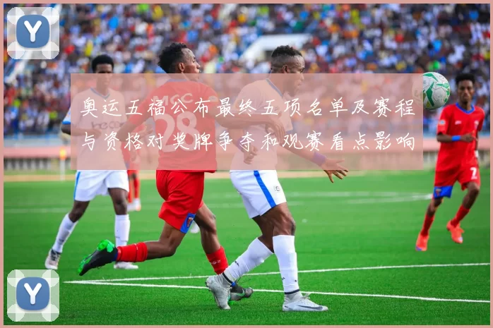 奥运五福公布最终五项名单及赛程与资格对奖牌争夺和观赛看点影响解读