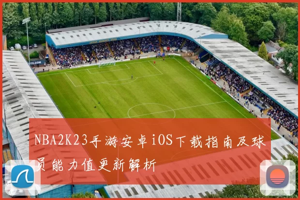 NBA2K23手游安卓iOS下载指南及球员能力值更新解析