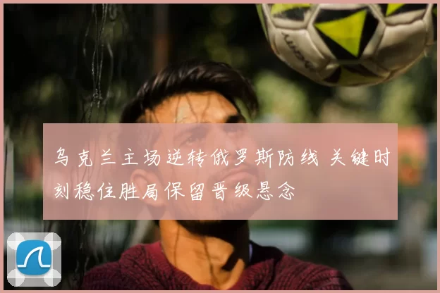 乌克兰主场逆转俄罗斯防线 关键时刻稳住胜局保留晋级悬念