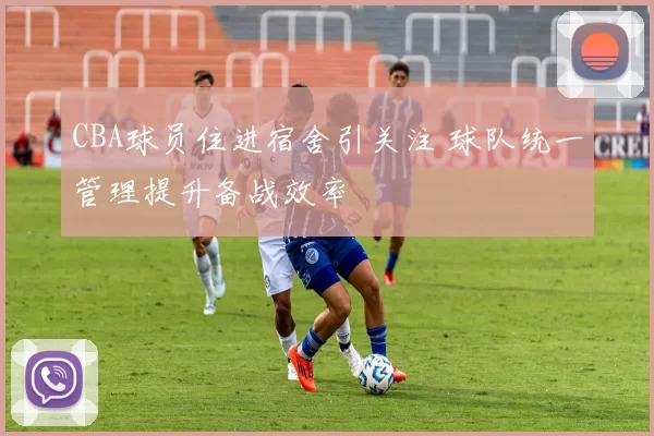 CBA球员住进宿舍引关注 球队统一管理提升备战效率