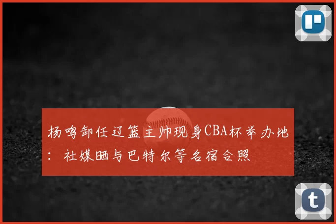 杨鸣卸任辽篮主帅现身CBA杯举办地：社媒晒与巴特尔等名宿合照