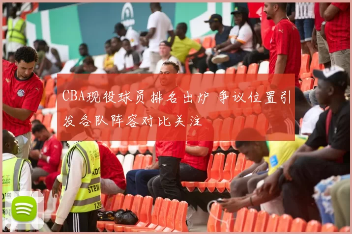 CBA现役球员排名出炉 争议位置引发各队阵容对比关注