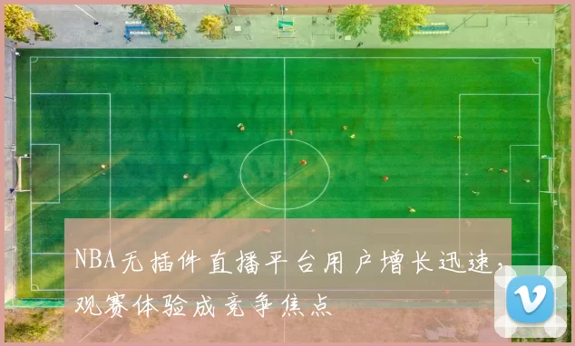 NBA无插件直播平台用户增长迅速，观赛体验成竞争焦点