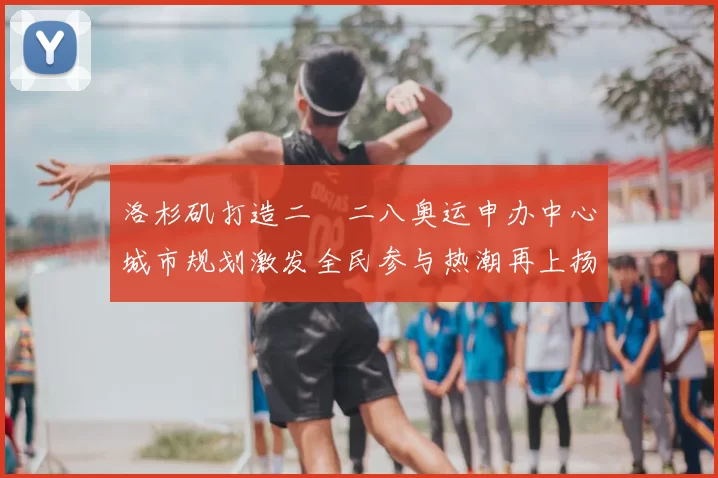 洛杉矶打造二〇二八奥运申办中心城市规划激发全民参与热潮再上扬