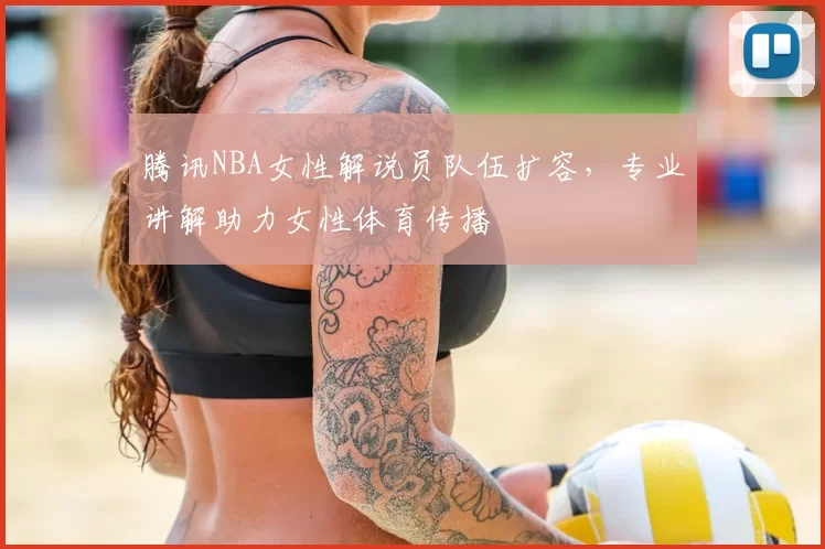 腾讯NBA女性解说员队伍扩容，专业讲解助力女性体育传播