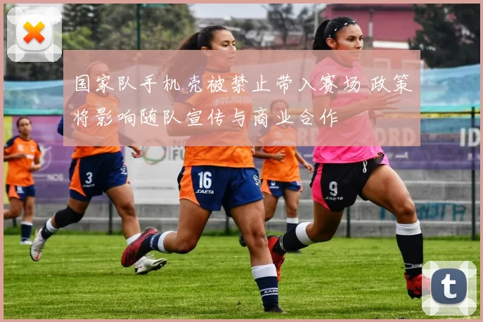 国家队手机壳被禁止带入赛场 政策将影响随队宣传与商业合作