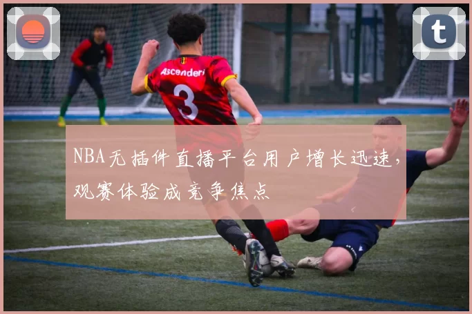 NBA无插件直播平台用户增长迅速，观赛体验成竞争焦点
