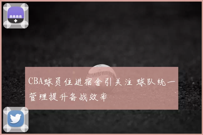 CBA球员住进宿舍引关注 球队统一管理提升备战效率