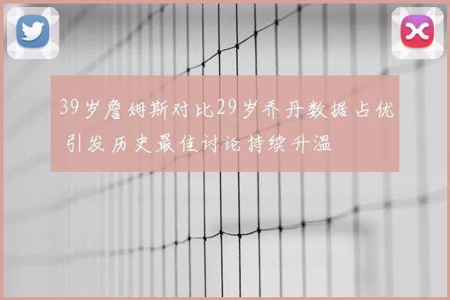 39岁詹姆斯对比29岁乔丹数据占优 引发历史最佳讨论持续升温