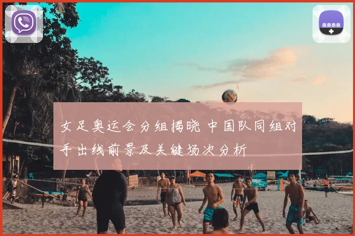 女足奥运会分组揭晓 中国队同组对手出线前景及关键场次分析