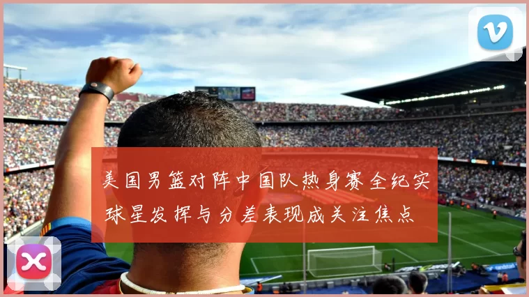美国男篮对阵中国队热身赛全纪实 球星发挥与分差表现成关注焦点