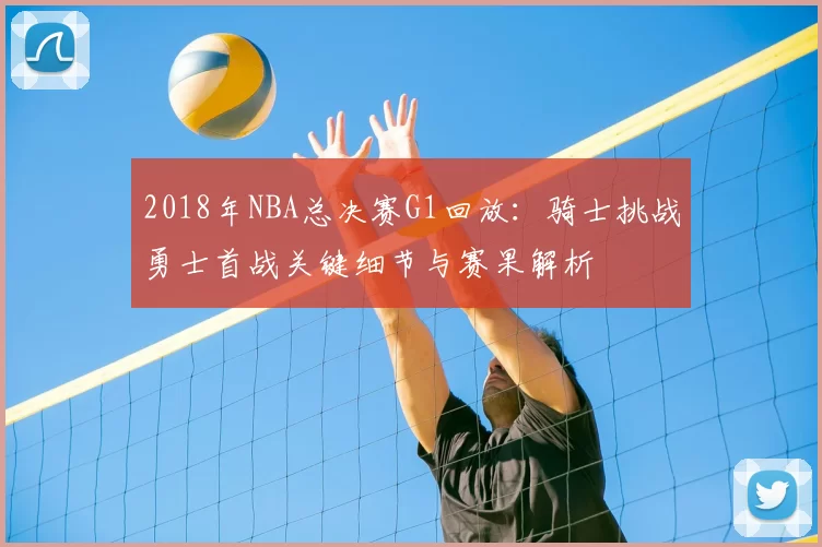 2018年NBA总决赛G1回放:骑士挑战勇士首战关键细节与赛果解析