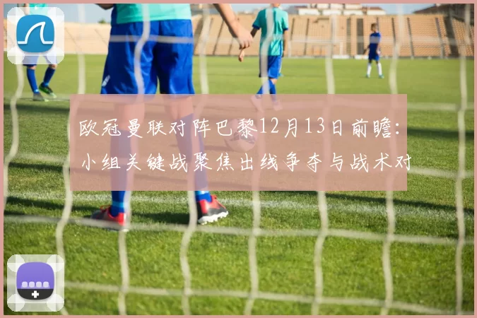 欧冠曼联对阵巴黎12月13日前瞻：小组关键战聚焦出线争夺与战术对决