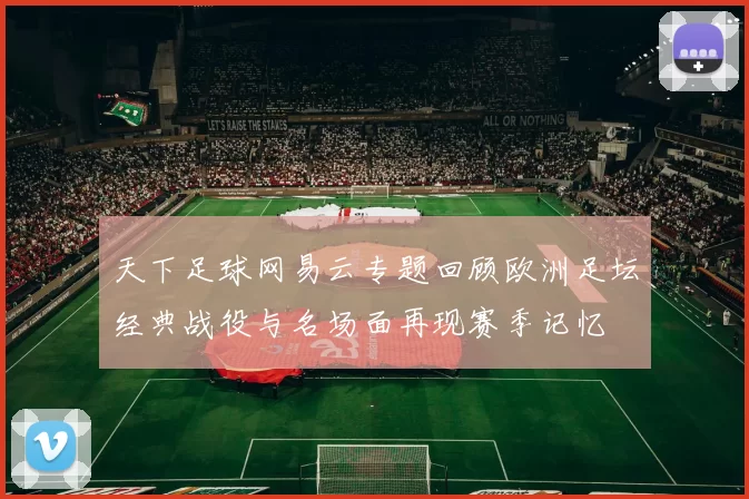 天下足球网易云专题回顾欧洲足坛经典战役与名场面再现赛季记忆