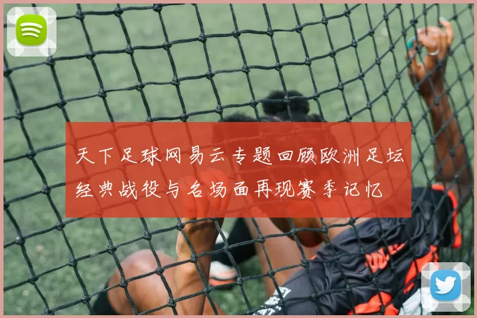 天下足球网易云专题回顾欧洲足坛经典战役与名场面再现赛季记忆