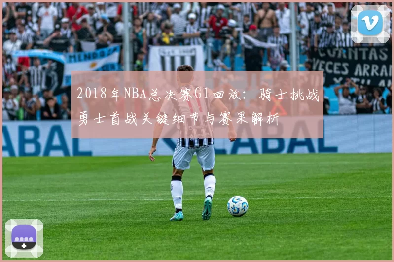 2018年NBA总决赛G1回放:骑士挑战勇士首战关键细节与赛果解析