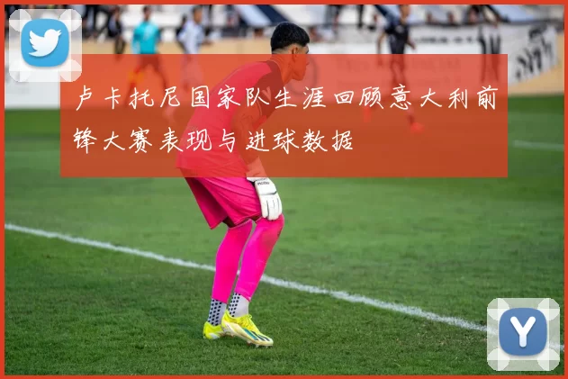 卢卡托尼国家队生涯回顾意大利前锋大赛表现与进球数据