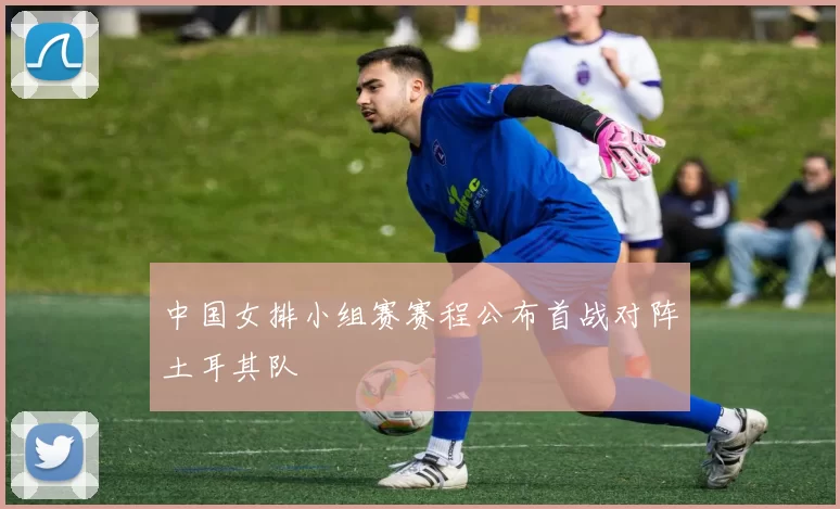 中国女排小组赛赛程公布首战对阵土耳其队