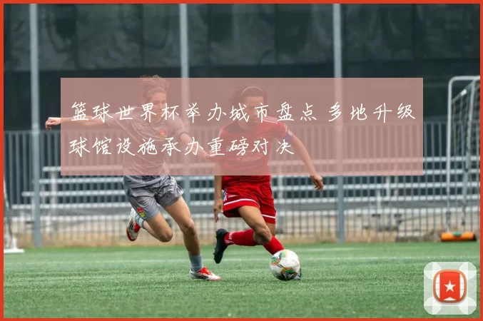 篮球世界杯举办城市盘点 多地升级球馆设施承办重磅对决