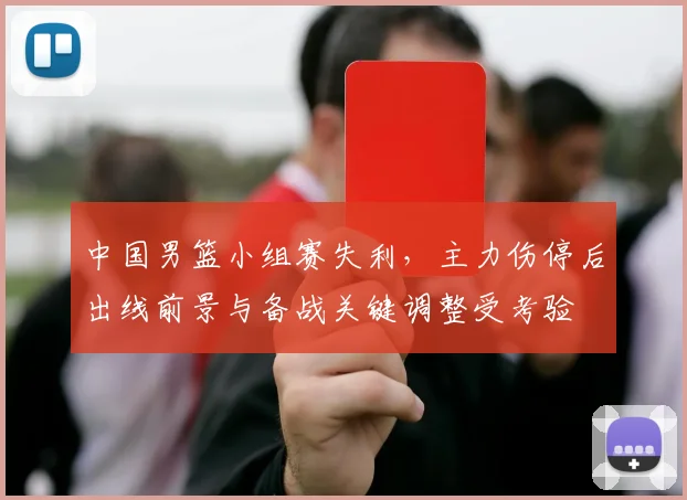 中国男篮小组赛失利,主力伤停后出线前景与备战关键调整受考验